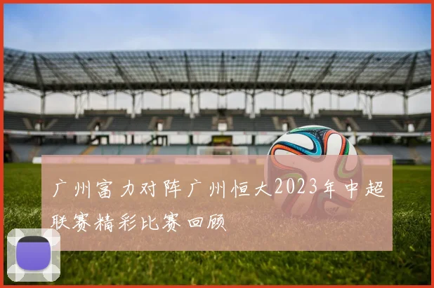 广州富力对阵广州恒大2023年中超联赛精彩比赛回顾