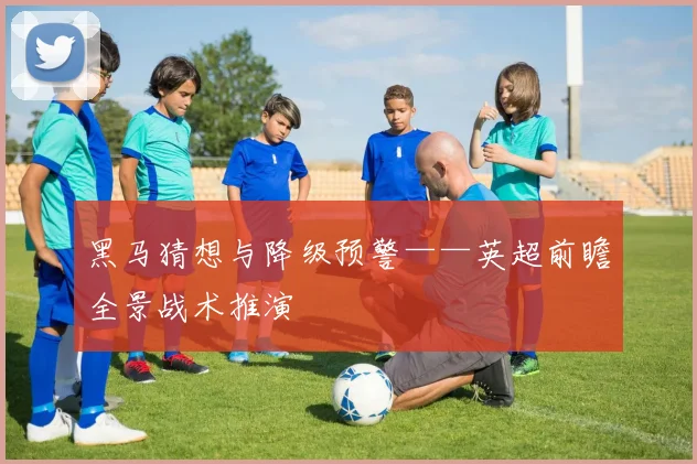 黑马猜想与降级预警——英超前瞻全景战术推演
