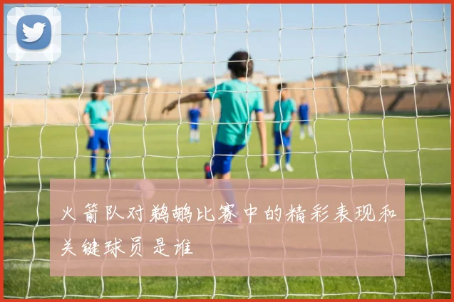 火箭队对鹈鹕比赛中的精彩表现和关键球员是谁