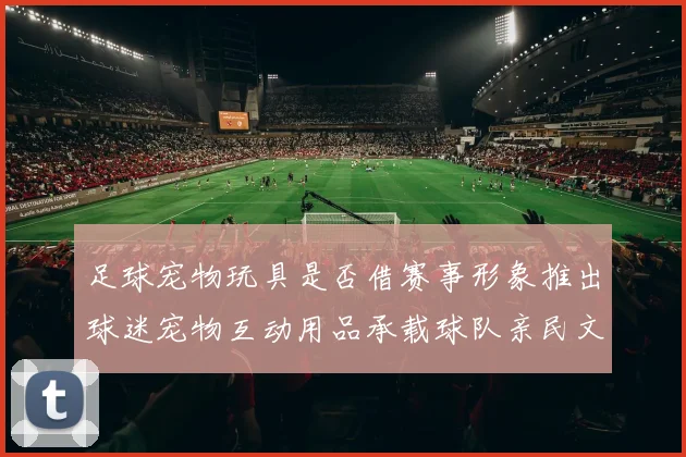 足球宠物玩具是否借赛事形象推出球迷宠物互动用品承载球队亲民文化