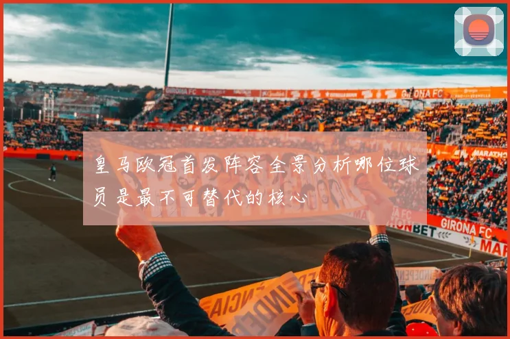 皇马欧冠首发阵容全景分析哪位球员是最不可替代的核心